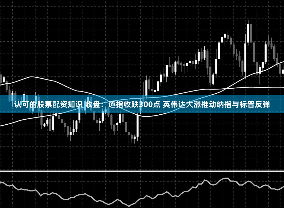 认可的股票配资知识 收盘：道指收跌300点 英伟达大涨推动纳指与标普反弹
