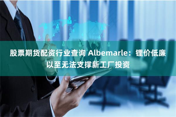 股票期货配资行业查询 Albemarle：锂价低廉以至无法支撑新工厂投资