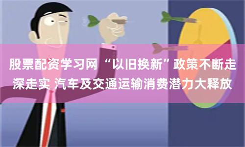 股票配资学习网 “以旧换新”政策不断走深走实 汽车及交通运输消费潜力大释放