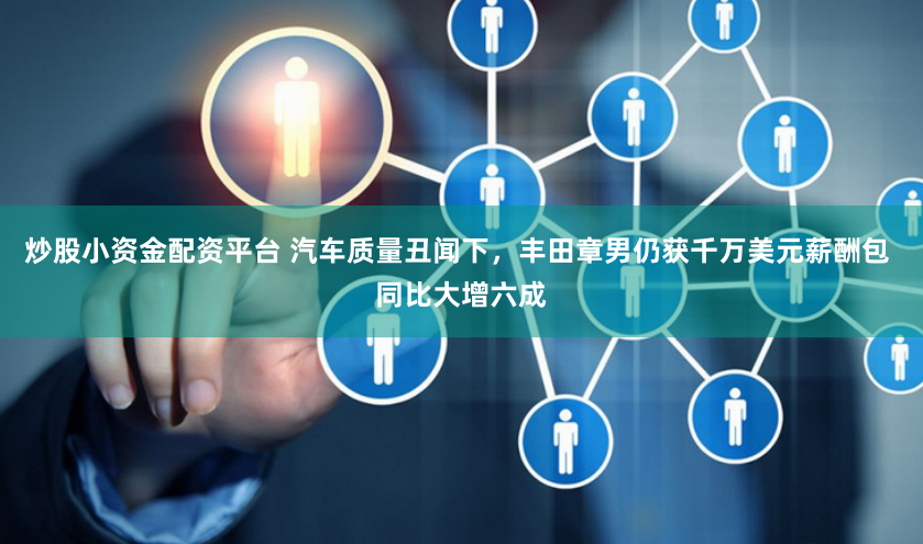 炒股小资金配资平台 汽车质量丑闻下，丰田章男仍获千万美元薪酬包 同比大增六成