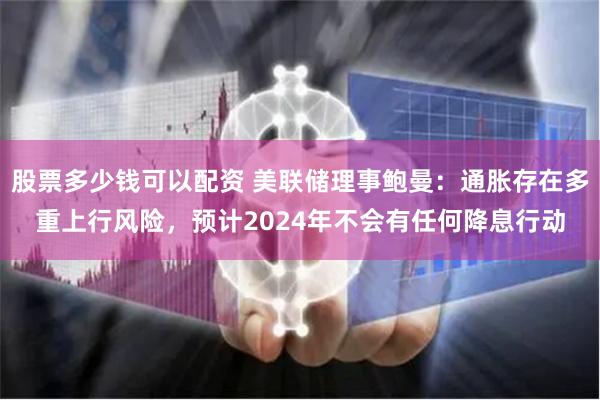 股票多少钱可以配资 美联储理事鲍曼：通胀存在多重上行风险，预计2024年不会有任何降息行动