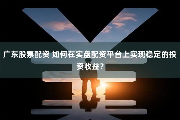 广东股票配资 如何在实盘配资平台上实现稳定的投资收益？