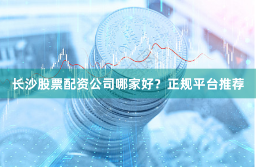长沙股票配资公司哪家好？正规平台推荐